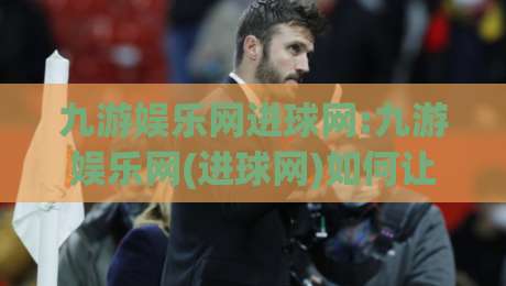 九游娱乐网进球网:九游娱乐网(进球网)如何让足球资讯与互动体验更贴近球迷?【九游娱乐网】进球网背后的内容逻辑-今晚靠谱最火买球网中文解说直播指南蓝光低水无需注册 九游娱乐网进球网:九游娱乐网(进球网)如何让足球资讯与互动体验更贴近球迷?【九游娱乐网】进球网背后的内容逻辑-今晚靠谱最火买球网中文解说直播指南蓝光低水无需注册