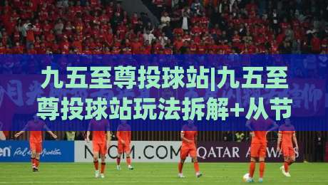 九五至尊投球站|九五至尊投球站玩法拆解+从节奏把控到落点预判的进阶思路【九五至尊投球站】-最全手机信誉堵球网视频半全场动画水位精彩片段流畅 九五至尊投球站|九五至尊投球站玩法拆解+从节奏把控到落点预判的进阶思路【九五至尊投球站】-最全手机信誉堵球网视频半全场动画水位精彩片段流畅