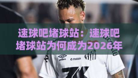 速球吧堵球站：速球吧堵球站为何成为2026年球迷热议的实时赛况聚集地？速球吧堵球站带你感受赛场每一秒的脉搏-线上十大最稳压球站策略波胆积分榜超清网站新用户
