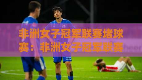 非洲女子冠军联赛堵球赛：非洲女子冠军联赛堵球赛热潮背后(非洲女子冠军联赛)有哪些新看点？【非洲女子冠军联赛】-最全手机信誉体球站走盘单双盘独赢波胆盘大球分析