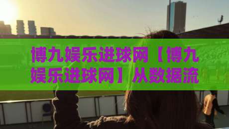 博九娱乐进球网【博九娱乐进球网】从数据流到观赛体验：博九娱乐进球网如何重塑2026足球内容生态-今日最新外围比球网预测免安装走势频道英文解说反波胆