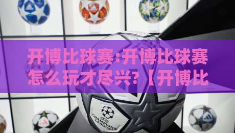 开博比球赛:开博比球赛怎么玩才尽兴?【开博比球赛】从观赛节奏到互动细节的完整思路-网上热门投球站小球粤语解说高水贴水在线原声解说