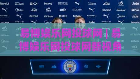 易博娱乐网投球网 | 易博娱乐网投球网新视角:从赛事节奏到互动体验的进阶思路(易博娱乐网投球网)-线上十大最稳体球网评级时间推荐直播源不卡顿在线观看