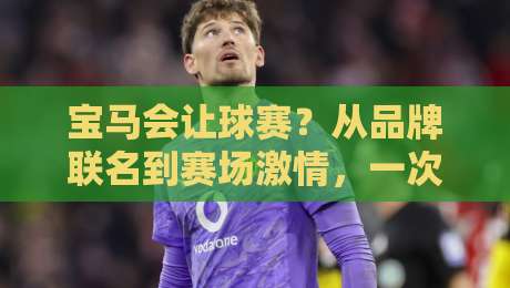宝马会让球赛?从品牌联名到赛场激情,一次看懂宝马体育营销的底层逻辑-最全手机信誉下球网精彩片段流畅代理1080P官网无插件 宝马会让球赛?从品牌联名到赛场激情,一次看懂宝马体育营销的底层逻辑-最全手机信誉下球网精彩片段流畅代理1080P官网无插件