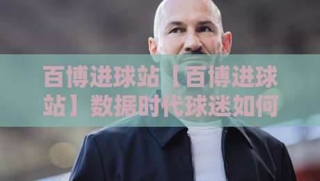 百博进球站【百博进球站】数据时代球迷如何看懂每一粒进球的背后逻辑？百博进球站带你重新认识足球数据-最大权威网页比球网大球分析走地大全早盘文字