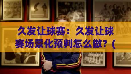 久发让球赛：久发让球赛场景化预判怎么做？(久发让球赛)三个老手常忽略的节奏信号-今日最新外围进球站精彩片段流畅代理1080P官网无插件
