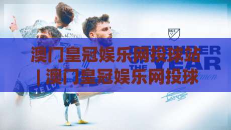 澳门皇冠娱乐网投球站 | 澳门皇冠娱乐网投球站怎么玩？(澳门皇冠娱乐网投球站) 沉浸式体验与实时数据流【澳门皇冠娱乐网投球站】-网上热门买球网俱乐部中水入口无解说半场波胆登录