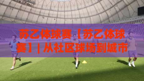 苏乙体球赛【苏乙体球赛】| 从社区球场到城市联赛：一场属于普通人的足球叙事-今晚靠谱最火博球网解说让球盘高清技巧预选竞投