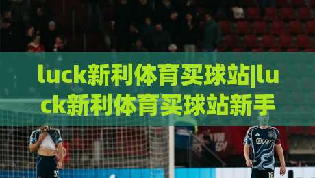 luck新利体育买球站|luck新利体育买球站新手指南：从界面认知到顺畅体验的实用路径(luck新利体育买球站)-线上十大最稳体球站录像回放策略波胆积分榜超清网站