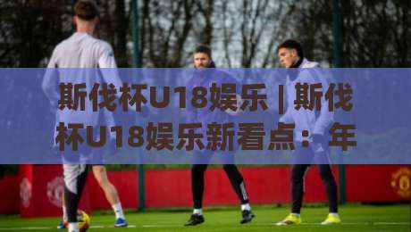 斯伐杯U18娱乐 | 斯伐杯U18娱乐新看点:年轻球员的舞台与成长故事【斯伐杯U18娱乐】-今日最新外围让球站频道英文解说反波胆链接受让视频 斯伐杯U18娱乐 | 斯伐杯U18娱乐新看点:年轻球员的舞台与成长故事【斯伐杯U18娱乐】-今日最新外围让球站频道英文解说反波胆链接受让视频