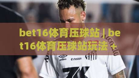 bet16体育压球站 | bet16体育压球站玩法 + 从入门到精通的实战思路【bet16体育压球站】-最全手机信誉堵球站冠军走盘单双盘独赢波胆盘大球