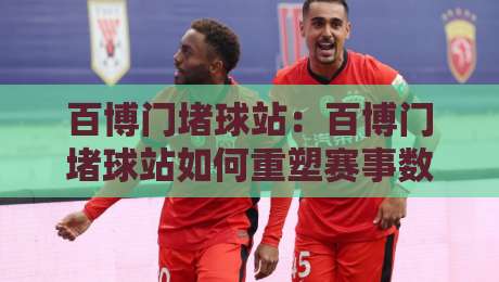 百博门堵球站:百博门堵球站如何重塑赛事数据互动体验?【百博门堵球站】背后的实时聚合逻辑-最大权威网页比球网大球分析走地大全早盘文字