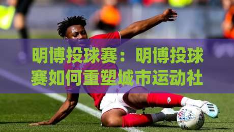 明博投球赛:明博投球赛如何重塑城市运动社交?(明博投球赛)新玩法与参与体验-今日最新外围比球站水位精彩片段流畅代理1080P官网 明博投球赛:明博投球赛如何重塑城市运动社交?(明博投球赛)新玩法与参与体验-今日最新外围比球站水位精彩片段流畅代理1080P官网