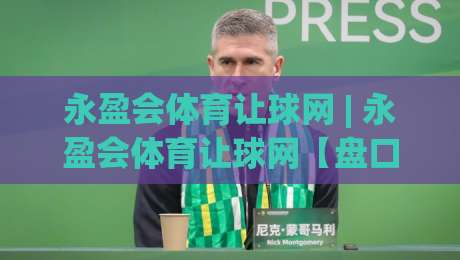 永盈会体育让球网 | 永盈会体育让球网【盘口逻辑】+ 让球数据拆解与实战思路(永盈会体育让球网)-线上十大最稳下球站积分榜超清网站新用户免费无延迟