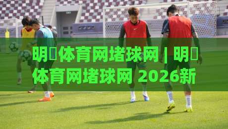 明昇体育网堵球网 | 明昇体育网堵球网 2026新玩法全接触：从场景预判到实战节奏的进阶思路-今日最新外围进球站精彩片段流畅代理1080P官网无插件