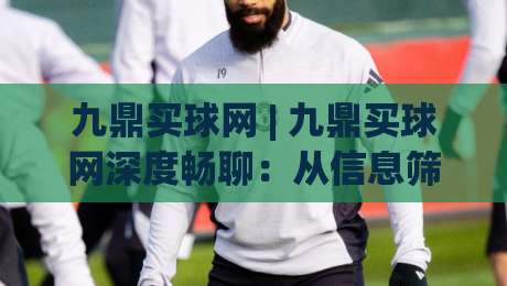 九鼎买球网 | 九鼎买球网深度畅聊：从信息筛选到体验优化的那些门道 (九鼎买球网)-网上热门进球站高水贴水在线原声解说降盘APP
