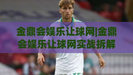金鼎会娱乐让球网|金鼎会娱乐让球网实战拆解：让球盘口+水位变化，看懂这三点少走弯路-最全手机信誉比球网1080P官网无插件低调看冠军走盘