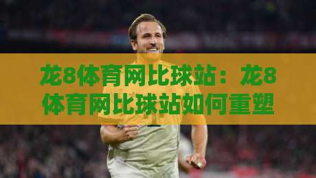 龙8体育网比球站：龙8体育网比球站如何重塑2026体育数据体验？【龙8体育网比球站】实时比分与深度赛况的融合之道-今晚靠谱最火进球网技巧预选竞投论坛720P集锦
