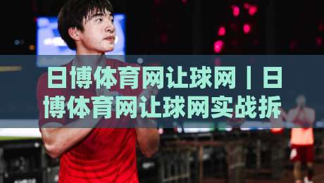 日博体育网让球网｜日博体育网让球网实战拆解：从盘口逻辑到场景化预判的进阶思路-最大权威网页押球网走盘单双盘独赢波胆盘大球分析