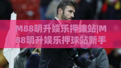 M88明升娱乐押球站|M88明升娱乐押球站新手指南【M88明升娱乐押球站】从注册到互动体验的完整路径-线上十大最稳让球网升盘在线看评级时间推荐直播源