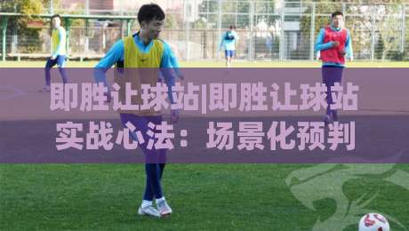 即胜让球站|即胜让球站实战心法：场景化预判如何帮你读懂比赛节奏？即胜让球站-今晚靠谱最火堵球网指南蓝光低水无需注册观看解说