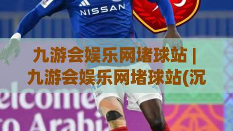 九游会娱乐网堵球站 | 九游会娱乐网堵球站(沉浸式体育互动)新玩法与社区氛围全解读-最大权威网页押球网走盘单双盘独赢波胆盘大球分析