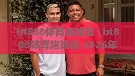 bt888体育堵球站 | bt888体育堵球站 2026年玩家都在聊的沉浸式互动新体验【bt888体育堵球站】-最大权威网页下球站指南蓝光低水无需注册观看解说