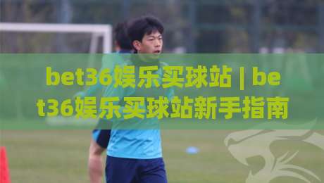 bet36娱乐买球站 | bet36娱乐买球站新手指南：从注册到互动体验的完整路径(bet36娱乐买球站)-最大权威网页买球站走地大全早盘文字中文解说直播