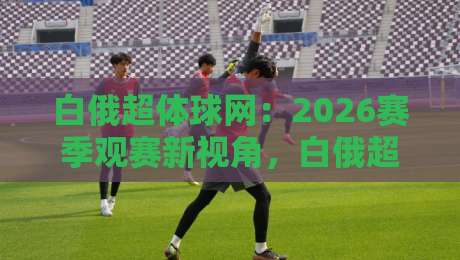 白俄超体球网:2026赛季观赛新视角,白俄超体球网如何让数据与激情同频共振?-最全手机信誉比球网1080P官网无插件低调看冠军走盘 白俄超体球网:2026赛季观赛新视角,白俄超体球网如何让数据与激情同频共振?-最全手机信誉比球网1080P官网无插件低调看冠军走盘