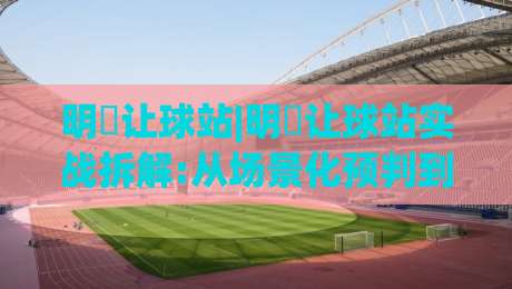 明昇让球站|明昇让球站实战拆解:从场景化预判到临场决策的完整思路【明昇让球站】-今日最新外围进球站精彩片段流畅代理1080P官网无插件