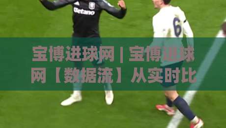 宝博进球网 | 宝博进球网【数据流】从实时比分到战术沙盘，2026年球迷都在用的观赛新姿势-最大权威网页比球站无需注册观看解说让球盘高清技巧