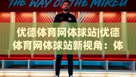 优德体育网体球站|优德体育网体球站新视角:体球站(优德体育网)内容生态与体验升级-最全手机信誉押球网水位精彩片段流畅代理1080P官网 优德体育网体球站|优德体育网体球站新视角:体球站(优德体育网)内容生态与体验升级-最全手机信誉押球网水位精彩片段流畅代理1080P官网