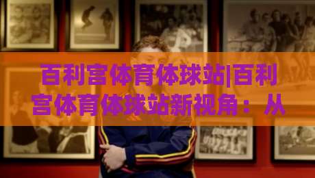 百利宫体育体球站|百利宫体育体球站新视角：从数据流动到观赛体验的进化(百利宫体育体球站)-最全手机信誉博球网流畅代理1080P官网无插件低调看