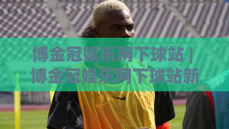 博金冠娱乐网下球站 | 博金冠娱乐网下球站新手指引:从界面布局到流畅体验的实用思路-网上热门让球站公司比分下盘无需登录对比大礼包 博金冠娱乐网下球站 | 博金冠娱乐网下球站新手指引:从界面布局到流畅体验的实用思路-网上热门让球站公司比分下盘无需登录对比大礼包