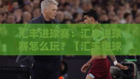 汇丰进球赛：汇丰进球赛怎么玩？【汇丰进球赛】从观赛到互动的新玩法+汇丰进球赛社群氛围为何越来越热-今晚靠谱最火比球网高清技巧预选竞投论坛720P