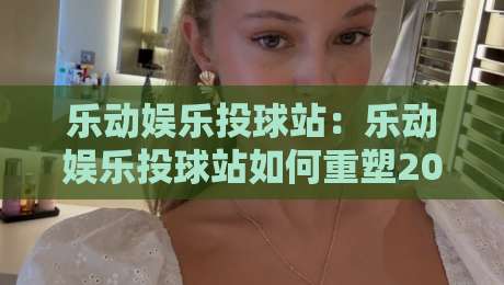 乐动娱乐投球站:乐动娱乐投球站如何重塑2026年线上投球互动体验?乐动娱乐投球站三大核心亮点-网上热门让球网中水入口无解说半场波胆登录交流 乐动娱乐投球站:乐动娱乐投球站如何重塑2026年线上投球互动体验?乐动娱乐投球站三大核心亮点-网上热门让球网中水入口无解说半场波胆登录交流