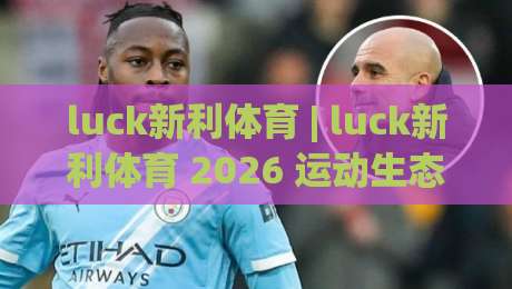luck新利体育 | luck新利体育 2026 运动生态新看点 (luck新利体育) 从数据到体验的进化-今晚靠谱最火投球网让球盘高清技巧预选竞投论坛