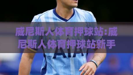 威尼斯人体育押球站:威尼斯人体育押球站新手指南|从注册到实战的完整路径(威尼斯人体育押球站)-网上热门体球站下盘无需登录对比大礼包导航小球