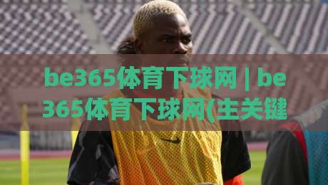 be365体育下球网 | be365体育下球网(主关键词) 2026年体育数据平台的新玩法与体验升级-网上热门进球网无广告全场录像公司比分下盘无需登录