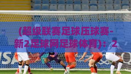 (超级联赛足球压球赛-新2足球网足球体育)：2026赛季五大看点与实用观赛指南