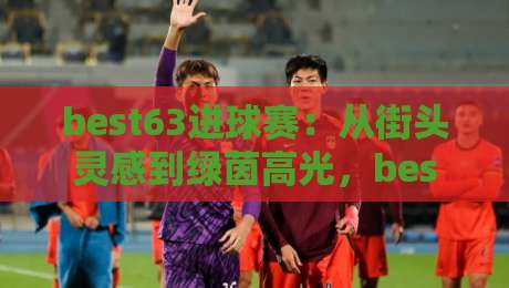 best63进球赛：从街头灵感到绿茵高光，best63进球赛如何点燃你的足球创造力？best63进球赛的玩法魅力与参与体验-今晚靠谱最火体育网早盘文字中文解说直播指南蓝光