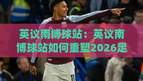 英议南博球站：英议南博球站如何重塑2026足球数据体验？(英议南博球站)背后的信息整合逻辑-网上热门投球网排名回放无广告全场录像公司比分