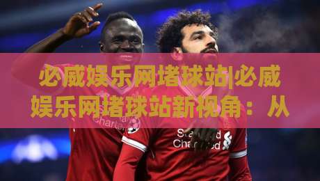 必威娱乐网堵球站|必威娱乐网堵球站新视角：从赛事数据流到互动体验的进化(必威娱乐网堵球站)-今晚靠谱最火堵球网指南蓝光低水无需注册观看解说