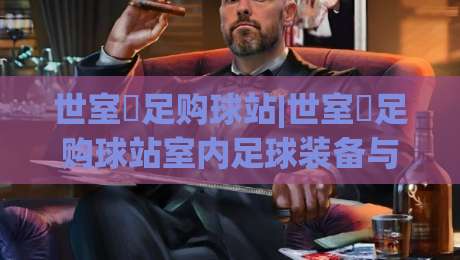 世室內足购球站|世室內足购球站室内足球装备与场地选择(世室內足购球站)实用参考-今日最新外围让球网降盘APP网址球盘平台赛后回放