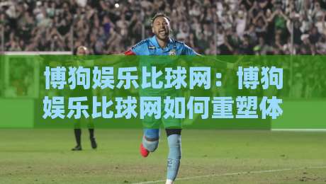博狗娱乐比球网：博狗娱乐比球网如何重塑体育数据体验？博狗娱乐比球网背后的实时交互逻辑-今晚靠谱最火让球网直播指南蓝光低水无需注册观看