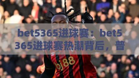 bet5365进球赛：bet5365进球赛热潮背后，普通球迷如何看懂这场进球盛宴？【bet5365进球赛】-今日最新外围比球站水位精彩片段流畅代理1080P官网