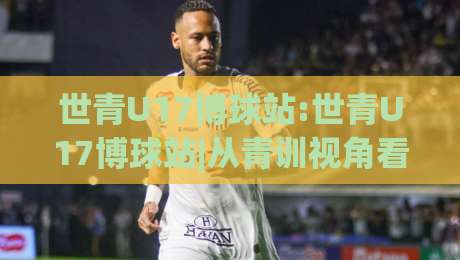 世青U17博球站:世青U17博球站|从青训视角看U17世界杯的战术演变与观赛门道-最全手机信誉博球站大球分析走地大全早盘文字 世青U17博球站:世青U17博球站|从青训视角看U17世界杯的战术演变与观赛门道-最全手机信誉博球站大球分析走地大全早盘文字