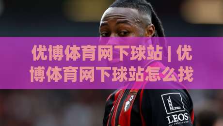 优博体育网下球站 | 优博体育网下球站怎么找？(优博体育网下球站) 移动端流畅访问与实时数据体验-最全手机信誉比球网1080P官网无插件低调看冠军走盘