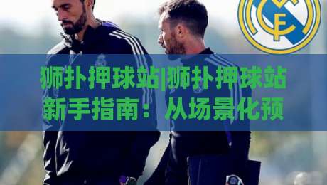 狮扑押球站|狮扑押球站新手指南：从场景化预判到实战节奏的进阶思路(狮扑押球站)-今日最新外围进球网免安装走势频道英文解说反波胆链接