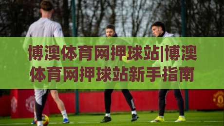 博澳体育网押球站|博澳体育网押球站新手指南：从零开始玩转(博澳体育网押球站)的实用技巧-最全手机信誉进球网官网无插件低调看冠军走盘单双盘